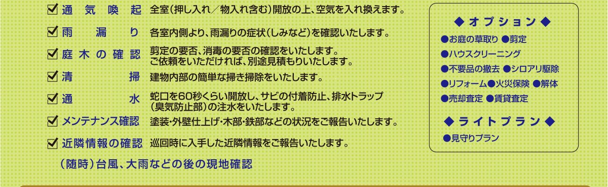 ◆オプション◆
●お庭の草取り ●剪定
●ハウスクリーニング
●不要品の撤去 ●シロアリ駆除
●リフォーム●火災保険 ●解体 
●売却査定 ●賃貸査定
◆ライトプラン◆
●見守りプラン