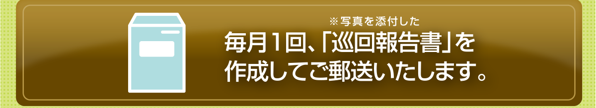 ※写真を添付した毎月1回、「巡回報告書」を作成してご郵送いたします。